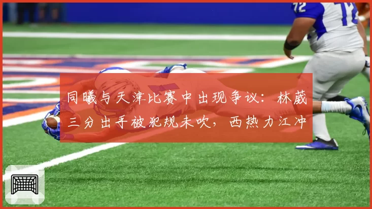 同曦与天津比赛中出现争议：林葳三分出手被犯规未吹，西热力江冲进场内抗议