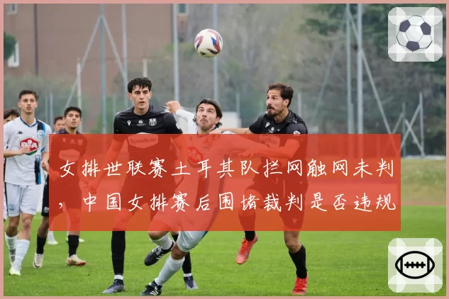 女排世联赛土耳其队拦网触网未判，中国女排赛后围堵裁判是否违规？