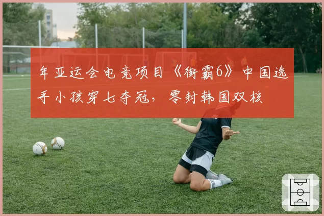 年亚运会电竞项目《街霸6》中国选手小孩穿七夺冠,零封韩国双核