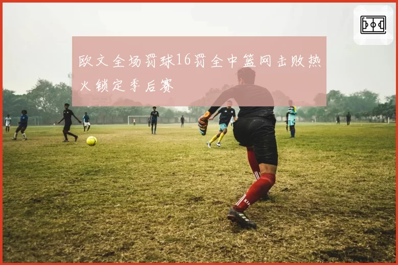 欧文全场罚球16罚全中篮网击败热火锁定季后赛