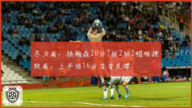 尽力局，杨瀚森20分7板2助2帽难挽败局，上半场16分苦苦支撑