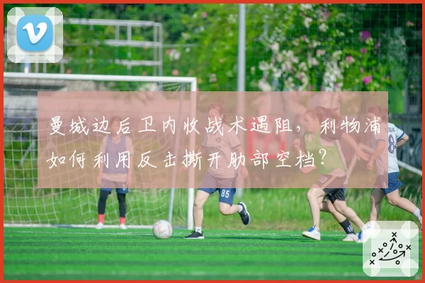 曼城边后卫内收战术遇阻，利物浦如何利用反击撕开肋部空档？