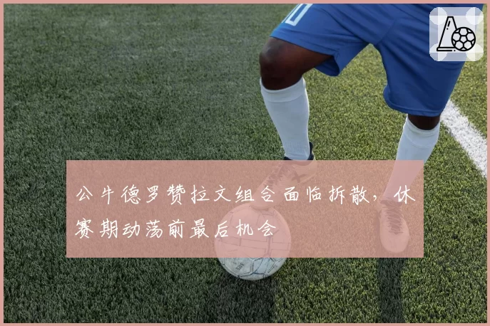 公牛德罗赞拉文组合面临拆散，休赛期动荡前最后机会