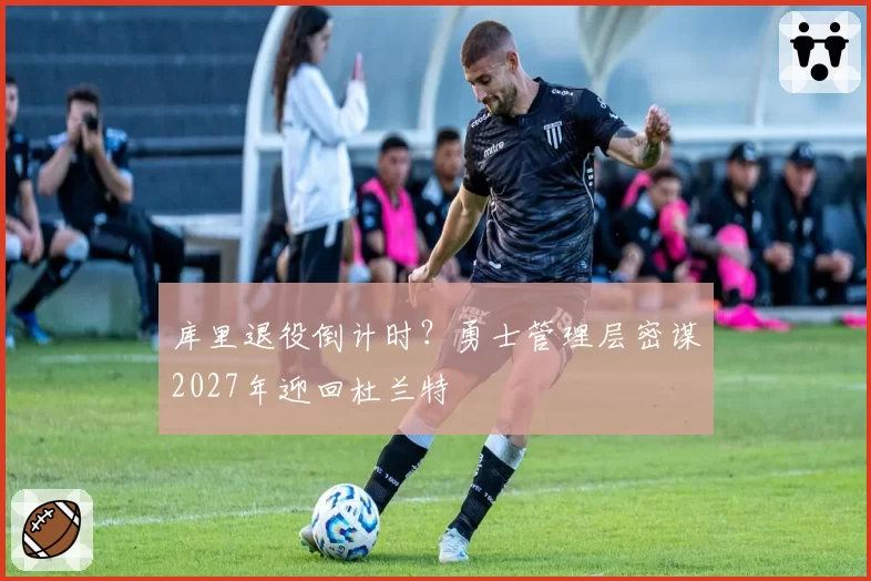 库里退役倒计时？勇士管理层密谋2027年迎回杜兰特