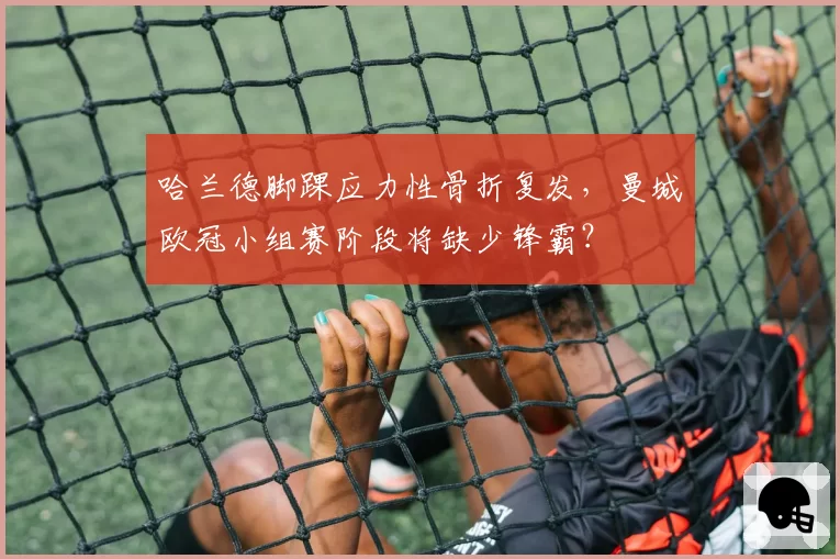 哈兰德脚踝应力性骨折复发，曼城欧冠小组赛阶段将缺少锋霸？