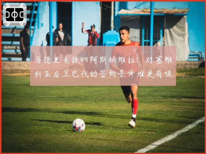 马德里竞技vs阿斯顿维拉：对塞维利亚后卫巴代的签约条件谁更有吸引力