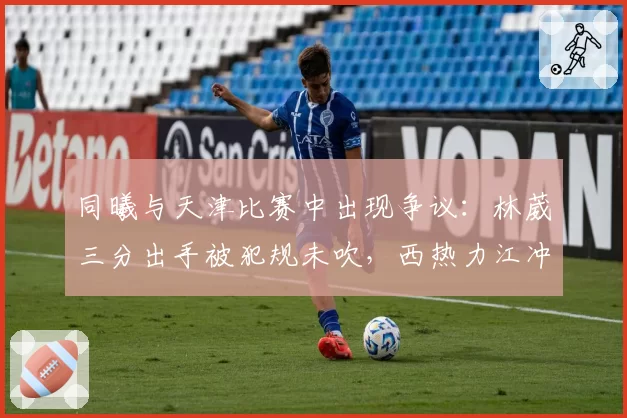 同曦与天津比赛中出现争议：林葳三分出手被犯规未吹，西热力江冲进场内抗议