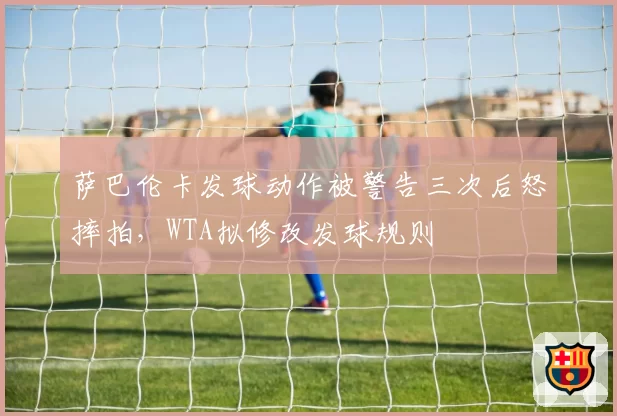 萨巴伦卡发球动作被警告三次后怒摔拍，WTA拟修改发球规则