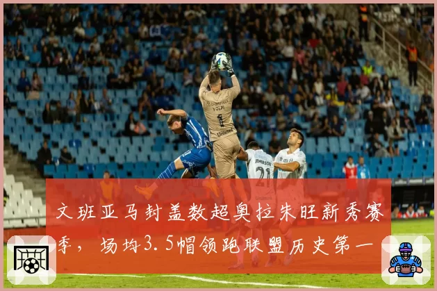 文班亚马封盖数超奥拉朱旺新秀赛季，场均3.5帽领跑联盟历史第一