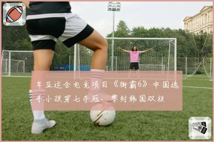 年亚运会电竞项目《街霸6》中国选手小孩穿七夺冠,零封韩国双核