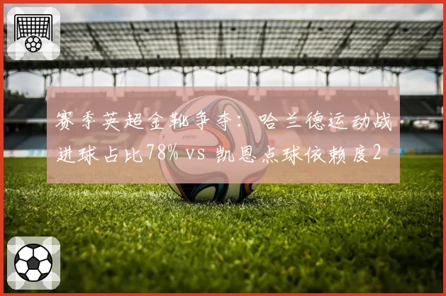 赛季英超金靴争夺：哈兰德运动战进球占比78% vs 凯恩点球依赖度25%