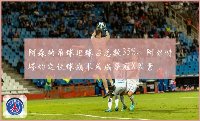 阿森纳角球进球占总数35%,阿尔特塔的定位球战术或成争冠X因素