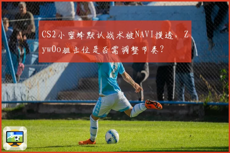 CS2小蜜蜂默认战术被NAVI摸透，ZywOo狙击位是否需调整节奏？
