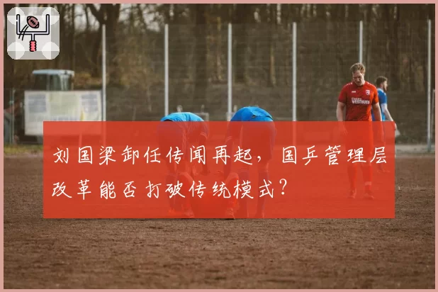 刘国梁卸任传闻再起，国乒管理层改革能否打破传统模式？