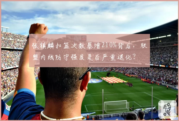 张镇麟扣篮次数暴增210%背后，联盟内线防守强度是否严重退化？