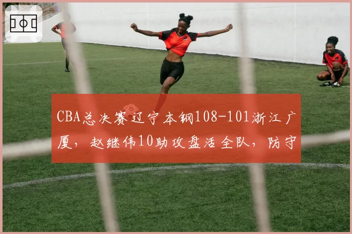 CBA总决赛辽宁本钢108-101浙江广厦，赵继伟10助攻盘活全队，防守轮转能否限制孙铭徽？