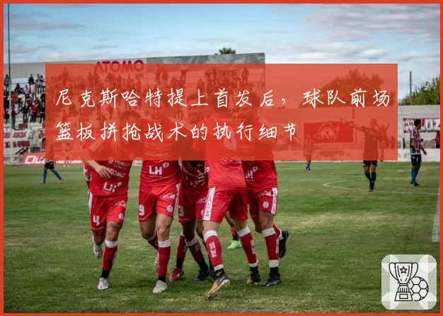 尼克斯哈特提上首发后，球队前场篮板拼抢战术的执行细节