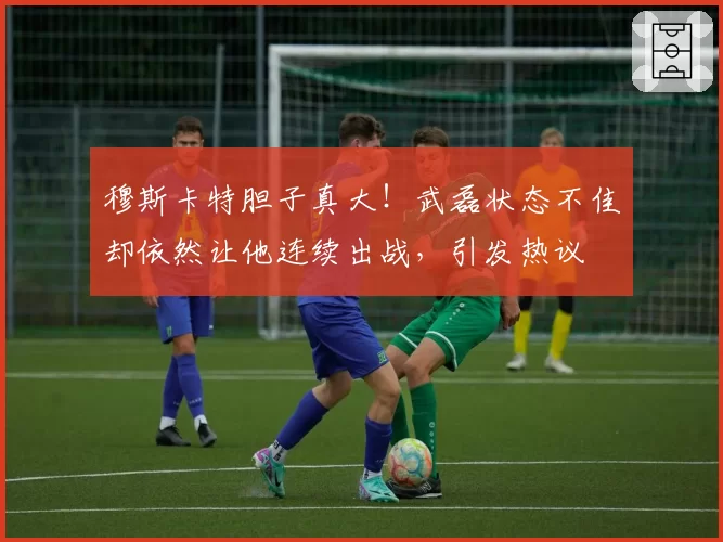 穆斯卡特胆子真大！武磊状态不佳却依然让他连续出战，引发热议