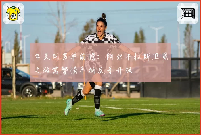 年美网男单前瞻：阿尔卡拉斯卫冕之路需警惕辛纳反手升级