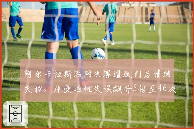 阿尔卡拉斯温网决赛遭改判后情绪失控，非受迫性失误飙升5倍至46次