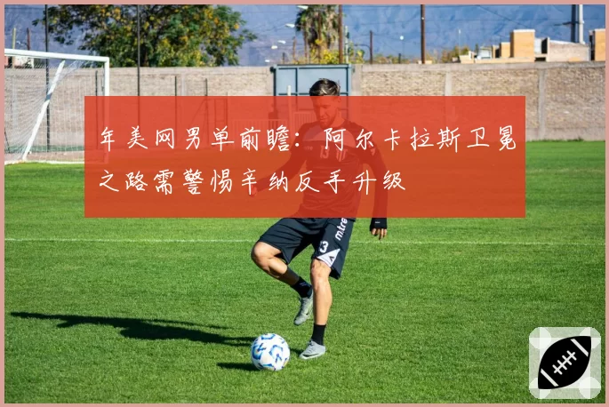 年美网男单前瞻：阿尔卡拉斯卫冕之路需警惕辛纳反手升级
