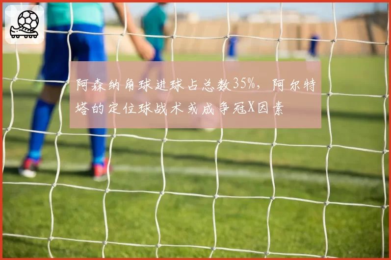 阿森纳角球进球占总数35%,阿尔特塔的定位球战术或成争冠X因素