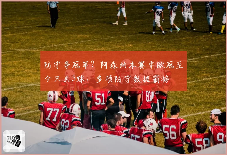 防守争冠军？阿森纳本赛季欧冠至今只丢5球，多项防守数据霸榜