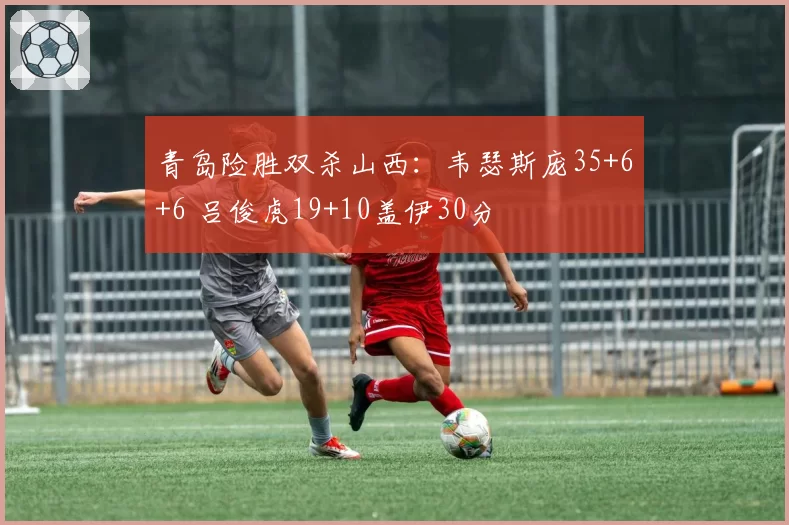 青岛险胜双杀山西：韦瑟斯庞35+6+6 吕俊虎19+10盖伊30分