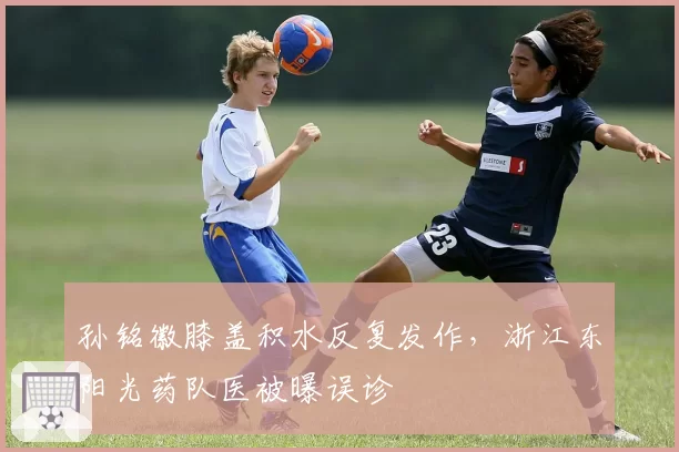 孙铭徽膝盖积水反复发作，浙江东阳光药队医被曝误诊