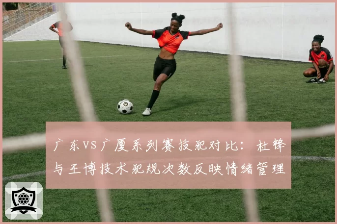 广东vs广厦系列赛技犯对比：杜锋与王博技术犯规次数反映情绪管理差异