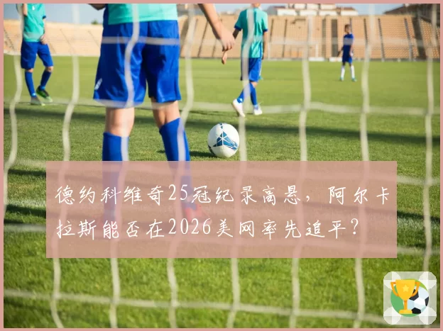 德约科维奇25冠纪录高悬，阿尔卡拉斯能否在2026美网率先追平？
