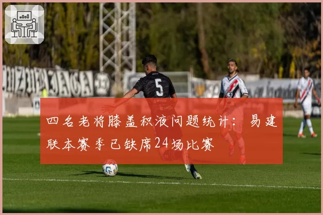 四名老将膝盖积液问题统计：易建联本赛季已缺席24场比赛