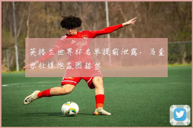 英格兰世界杯名单提前泄露，马奎尔社媒炮轰图赫尔
