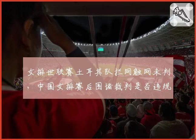女排世联赛土耳其队拦网触网未判，中国女排赛后围堵裁判是否违规？