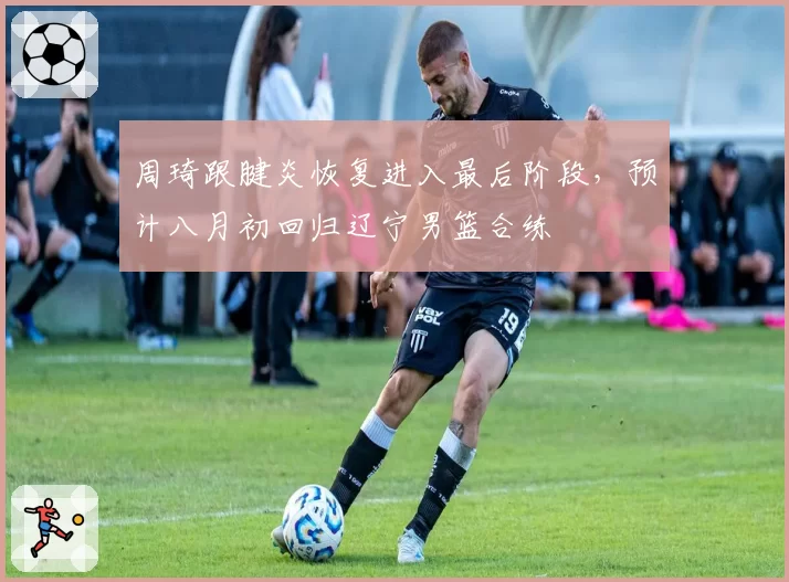 周琦跟腱炎恢复进入最后阶段，预计八月初回归辽宁男篮合练
