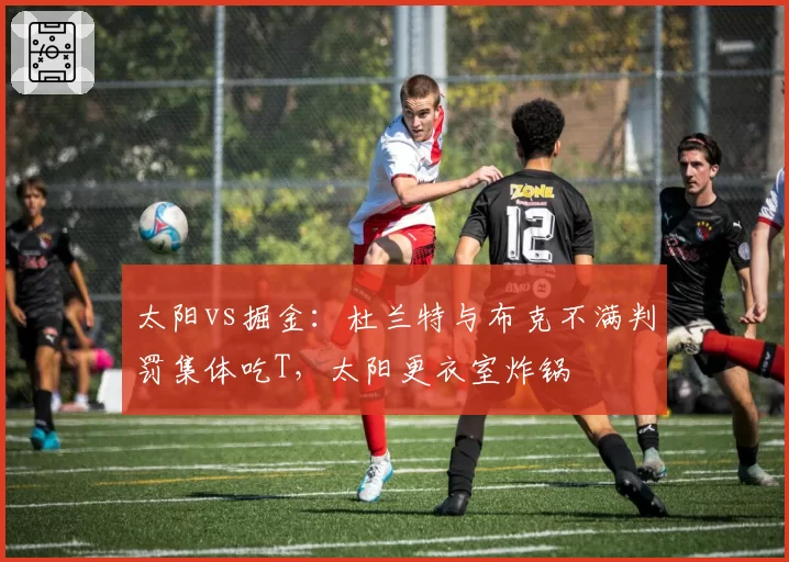 太阳vs掘金:杜兰特与布克不满判罚集体吃T,太阳更衣室炸锅