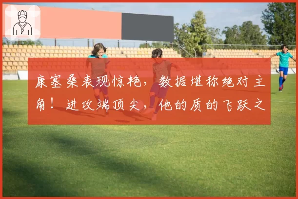 康塞桑表现惊艳，数据堪称绝对主角！进攻端顶尖，他的质的飞跃之处在此