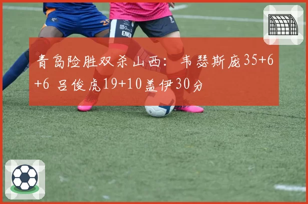青岛险胜双杀山西：韦瑟斯庞35+6+6 吕俊虎19+10盖伊30分