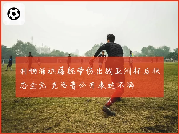 利物浦远藤航带伤出战亚洲杯后状态全无 克洛普公开表达不满