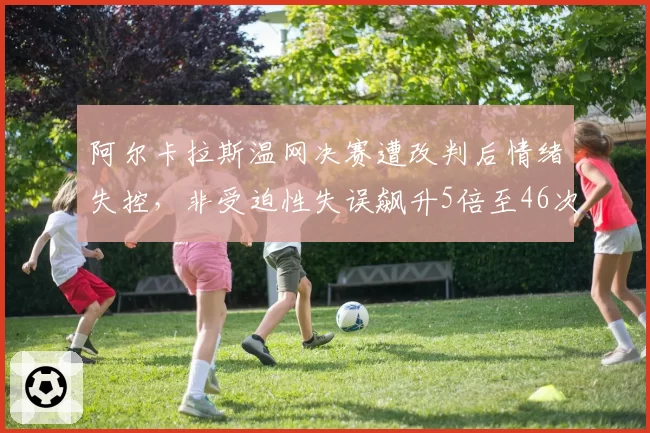 阿尔卡拉斯温网决赛遭改判后情绪失控，非受迫性失误飙升5倍至46次