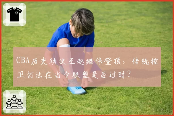 CBA历史助攻王赵继伟登顶，传统控卫打法在当今联盟是否过时？