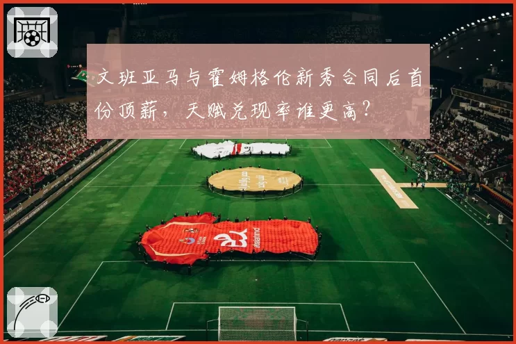 文班亚马与霍姆格伦新秀合同后首份顶薪，天赋兑现率谁更高？