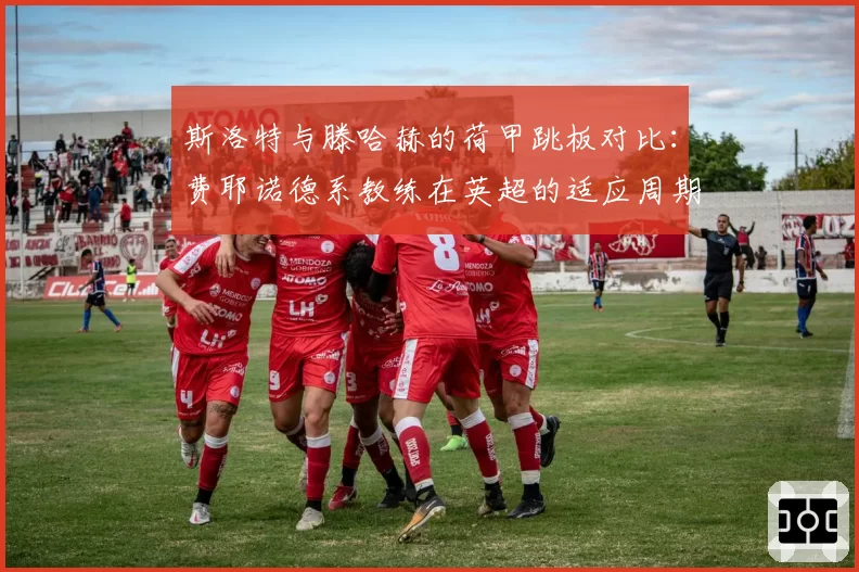 斯洛特与滕哈赫的荷甲跳板对比：费耶诺德系教练在英超的适应周期研究