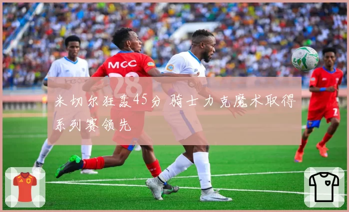 米切尔狂轰45分 骑士力克魔术取得系列赛领先