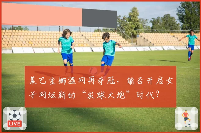 莱巴金娜温网再夺冠，能否开启女子网坛新的“发球大炮”时代？