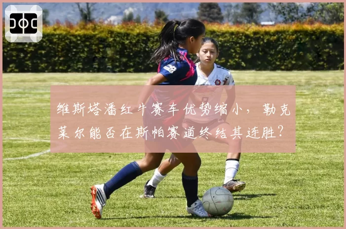 维斯塔潘红牛赛车优势缩小，勒克莱尔能否在斯帕赛道终结其连胜？