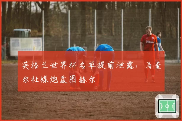 英格兰世界杯名单提前泄露，马奎尔社媒炮轰图赫尔