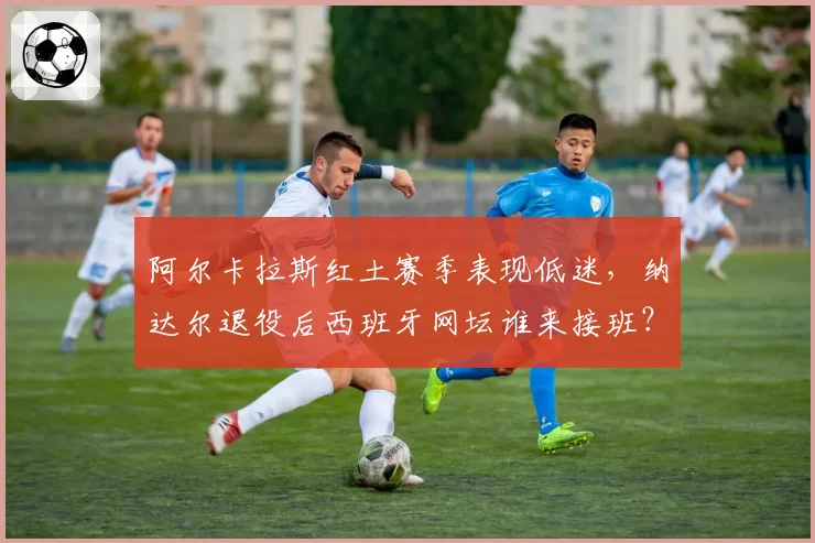 阿尔卡拉斯红土赛季表现低迷，纳达尔退役后西班牙网坛谁来接班？