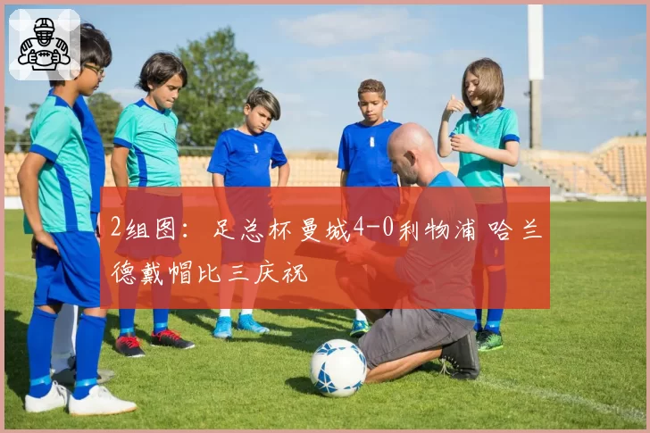 2组图：足总杯曼城4-0利物浦 哈兰德戴帽比三庆祝