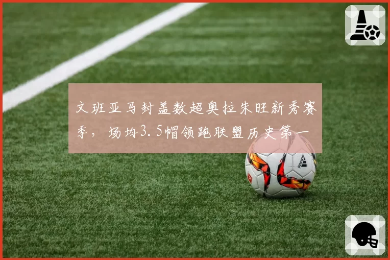 文班亚马封盖数超奥拉朱旺新秀赛季，场均3.5帽领跑联盟历史第一